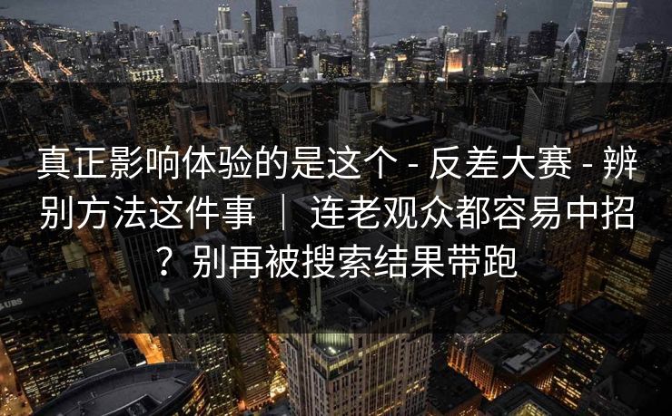 真正影响体验的是这个 - 反差大赛 - 辨别方法这件事 ｜ 连老观众都容易中招？别再被搜索结果带跑