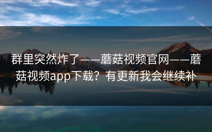群里突然炸了——蘑菇视频官网——蘑菇视频app下载?有更新我会继续补 群里突然炸了——蘑菇视频官网——蘑菇视频app下载?有更新我会继续补