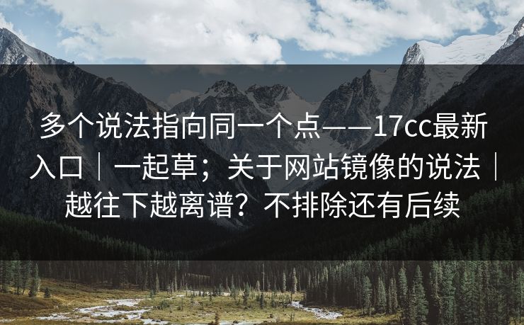 多个说法指向同一个点——17cc最新入口|一起草;关于网站镜像的说法|越往下越离谱?不排除还有后续 多个说法指向同一个点——17cc最新入口|一起草;关于网站镜像的说法|越往下越离谱?不排除还有后续