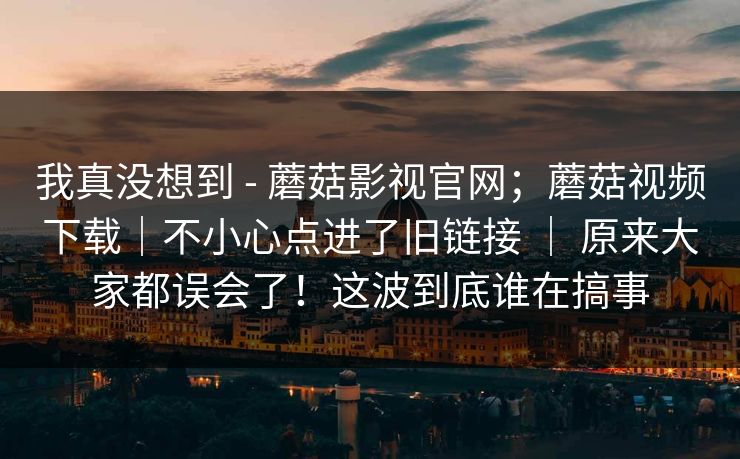我真没想到 - 蘑菇影视官网；蘑菇视频下载｜不小心点进了旧链接 ｜ 原来大家都误会了！这波到底谁在搞事
