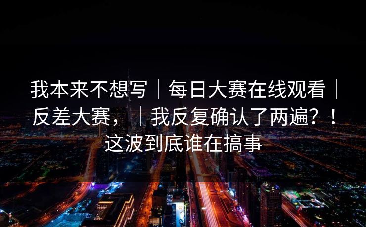 我本来不想写｜每日大赛在线观看｜反差大赛，｜我反复确认了两遍？！这波到底谁在搞事