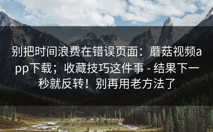 别把时间浪费在错误页面：蘑菇视频app下载；收藏技巧这件事 - 结果下一秒就反转！别再用老方法了