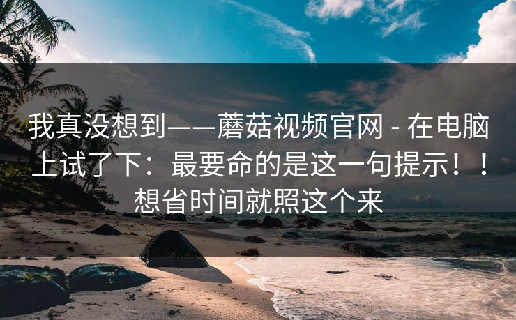 我真没想到——蘑菇视频官网 - 在电脑上试了下:最要命的是这一句提示!!想省时间就照这个来 我真没想到——蘑菇视频官网 - 在电脑上试了下:最要命的是这一句提示!!想省时间就照这个来