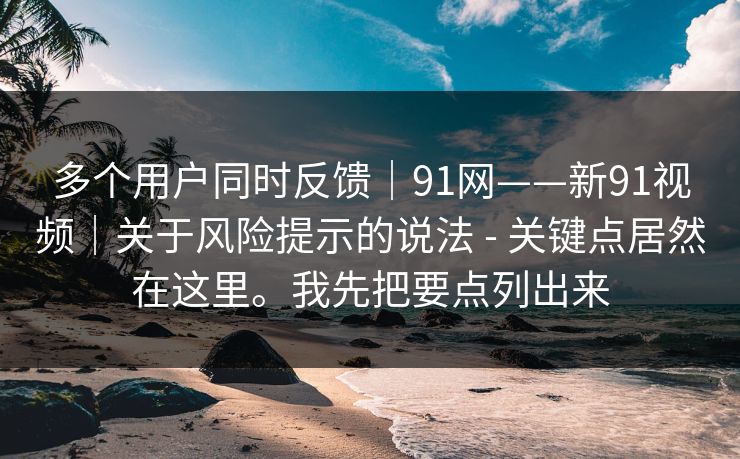 多个用户同时反馈|91网——新91视频|关于风险提示的说法 - 关键点居然在这里。我先把要点列出来 多个用户同时反馈|91网——新91视频|关于风险提示的说法 - 关键点居然在这里。我先把要点列出来