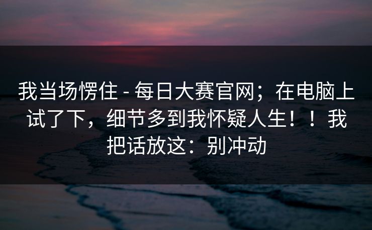 我当场愣住 - 每日大赛官网；在电脑上试了下，细节多到我怀疑人生！！我把话放这：别冲动