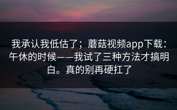 我承认我低估了;蘑菇视频app下载:午休的时候——我试了三种方法才搞明白。真的别再硬扛了 我承认我低估了;蘑菇视频app下载:午休的时候——我试了三种方法才搞明白。真的别再硬扛了