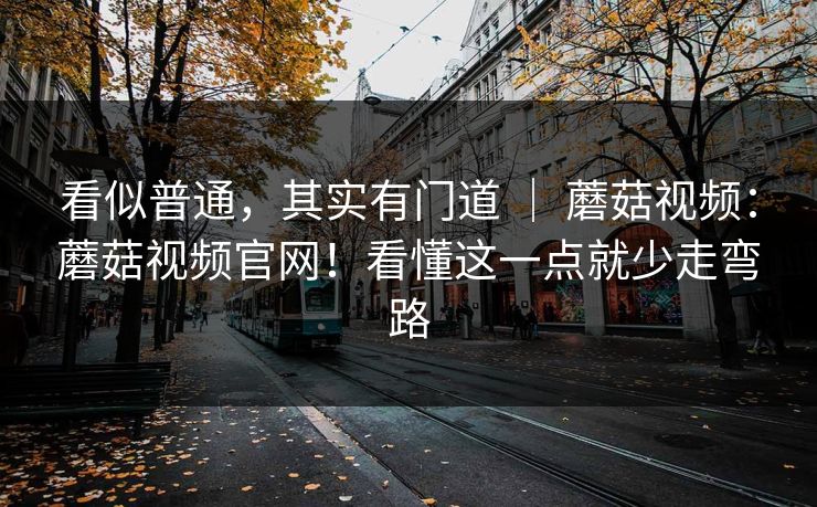 看似普通，其实有门道 ｜ 蘑菇视频：蘑菇视频官网！看懂这一点就少走弯路