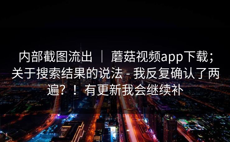内部截图流出 ｜ 蘑菇视频app下载；关于搜索结果的说法 - 我反复确认了两遍？！有更新我会继续补
