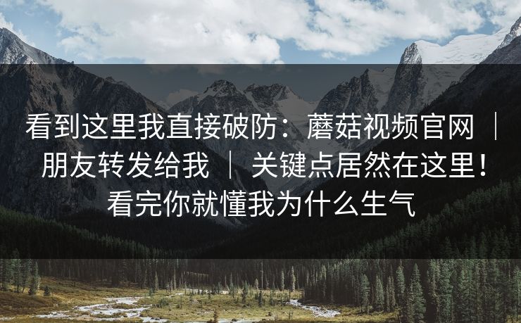 看到这里我直接破防：蘑菇视频官网 ｜ 朋友转发给我 ｜ 关键点居然在这里！看完你就懂我为什么生气