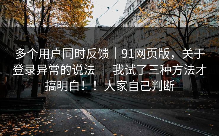 多个用户同时反馈|91网页版,关于登录异常的说法 | 我试了三种方法才搞明白!!大家自己判断 多个用户同时反馈|91网页版,关于登录异常的说法 | 我试了三种方法才搞明白!!大家自己判断