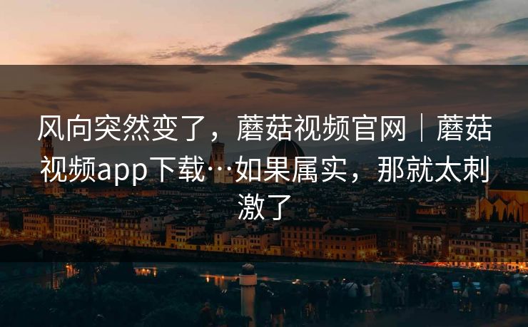风向突然变了，蘑菇视频官网｜蘑菇视频app下载…如果属实，那就太刺激了