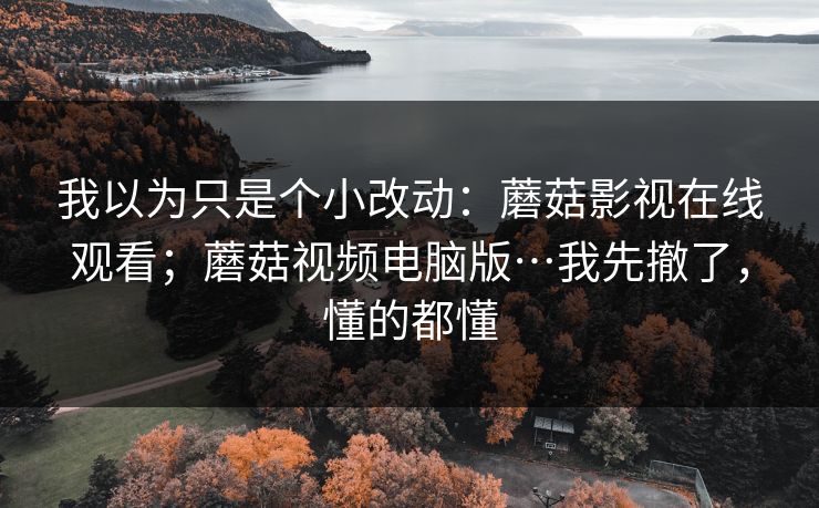 我以为只是个小改动：蘑菇影视在线观看；蘑菇视频电脑版…我先撤了，懂的都懂