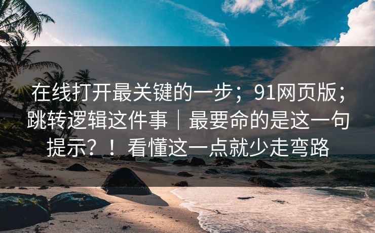 在线打开最关键的一步;91网页版;跳转逻辑这件事|最要命的是这一句提示?!看懂这一点就少走弯路 在线打开最关键的一步;91网页版;跳转逻辑这件事|最要命的是这一句提示?!看懂这一点就少走弯路
