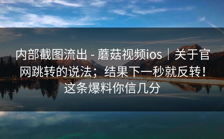 内部截图流出 - 蘑菇视频ios｜关于官网跳转的说法；结果下一秒就反转！这条爆料你信几分