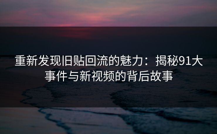 重新发现旧贴回流的魅力：揭秘91大事件与新视频的背后故事